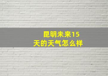 昆明未来15天的天气怎么样