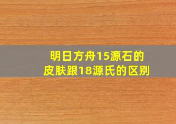 明日方舟15源石的皮肤跟18源氏的区别