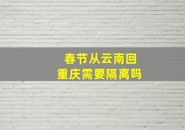 春节从云南回重庆需要隔离吗