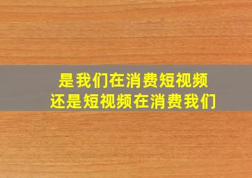 是我们在消费短视频还是短视频在消费我们