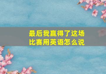 最后我赢得了这场比赛用英语怎么说