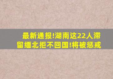 最新通报!湖南这22人滞留缅北拒不回国!将被惩戒