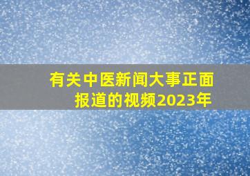 有关中医新闻大事正面报道的视频2023年