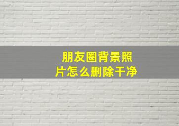 朋友圈背景照片怎么删除干净