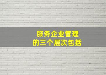 服务企业管理的三个层次包括