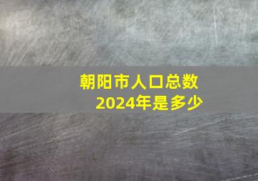 朝阳市人口总数2024年是多少