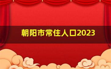 朝阳市常住人口2023