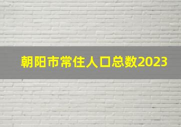 朝阳市常住人口总数2023