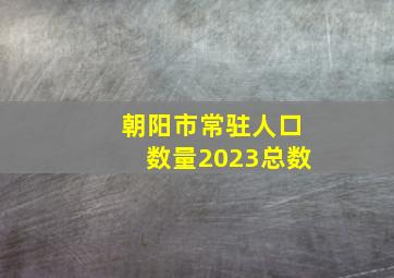 朝阳市常驻人口数量2023总数