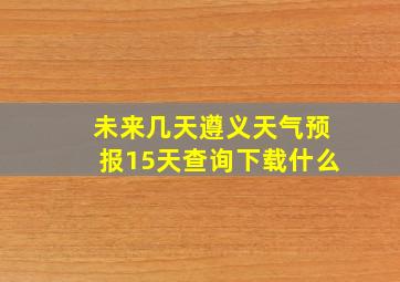 未来几天遵义天气预报15天查询下载什么