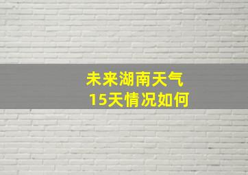 未来湖南天气15天情况如何