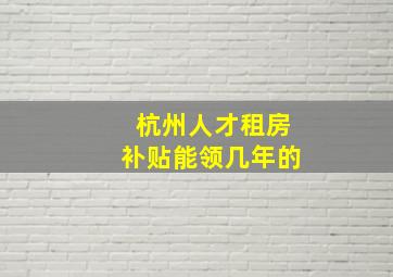 杭州人才租房补贴能领几年的