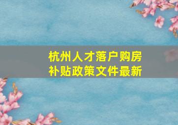 杭州人才落户购房补贴政策文件最新