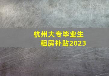 杭州大专毕业生租房补贴2023