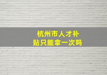 杭州市人才补贴只能拿一次吗