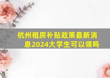 杭州租房补贴政策最新消息2024大学生可以领吗