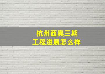 杭州西奥三期工程进展怎么样