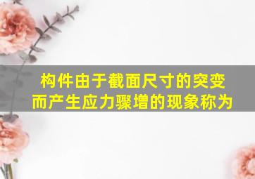 构件由于截面尺寸的突变而产生应力骤增的现象称为