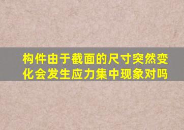 构件由于截面的尺寸突然变化会发生应力集中现象对吗