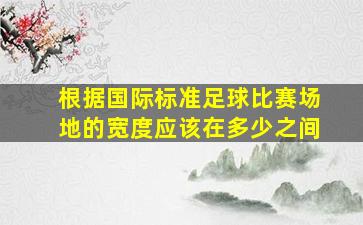 根据国际标准足球比赛场地的宽度应该在多少之间