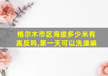 格尔木市区海拔多少米有高反吗,第一天可以洗澡嘛