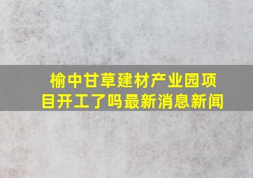 榆中甘草建材产业园项目开工了吗最新消息新闻