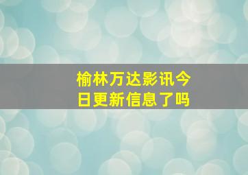 榆林万达影讯今日更新信息了吗