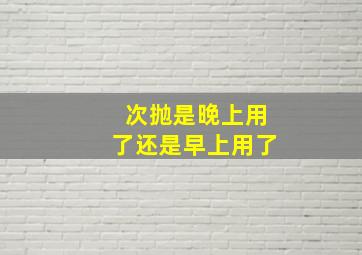 次抛是晚上用了还是早上用了