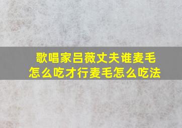 歌唱家吕薇丈夫谁麦毛怎么吃才行麦毛怎么吃法