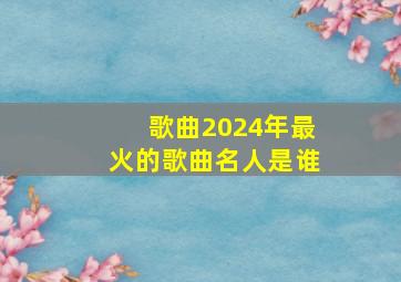 歌曲2024年最火的歌曲名人是谁