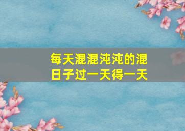 每天混混沌沌的混日子过一天得一天