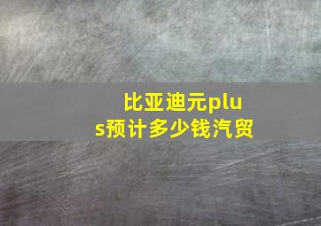 比亚迪元plus预计多少钱汽贸