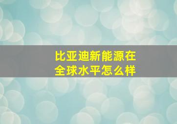 比亚迪新能源在全球水平怎么样