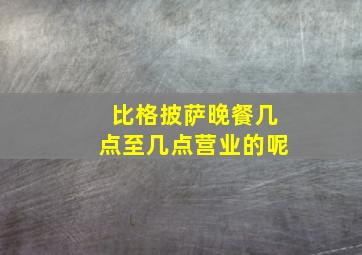 比格披萨晚餐几点至几点营业的呢