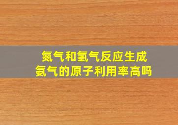 氮气和氢气反应生成氨气的原子利用率高吗