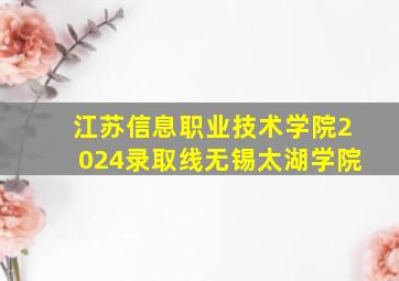 江苏信息职业技术学院2024录取线无锡太湖学院