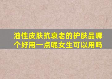 油性皮肤抗衰老的护肤品哪个好用一点呢女生可以用吗