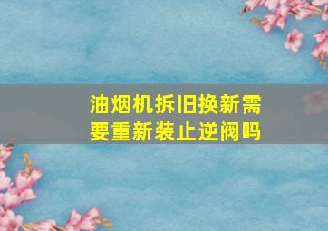 油烟机拆旧换新需要重新装止逆阀吗