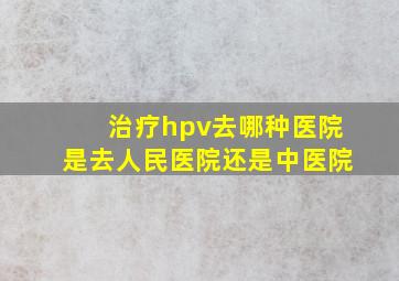 治疗hpv去哪种医院是去人民医院还是中医院