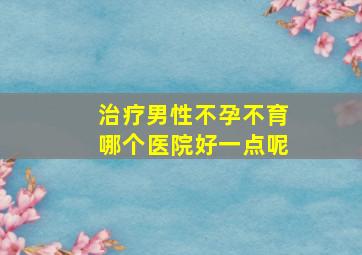 治疗男性不孕不育哪个医院好一点呢