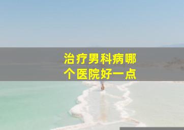 治疗男科病哪个医院好一点