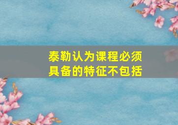 泰勒认为课程必须具备的特征不包括