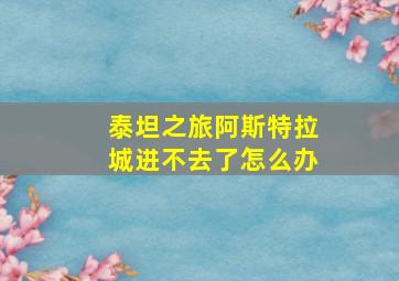 泰坦之旅阿斯特拉城进不去了怎么办