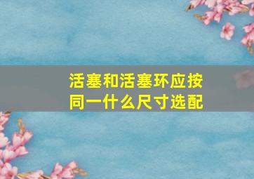 活塞和活塞环应按同一什么尺寸选配