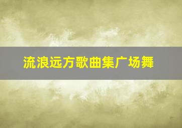 流浪远方歌曲集广场舞