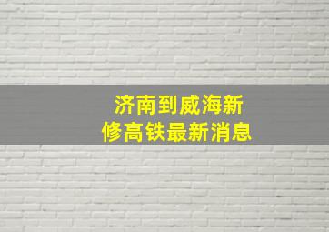 济南到威海新修高铁最新消息