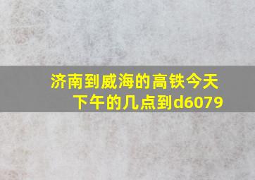 济南到威海的高铁今天下午的几点到d6079