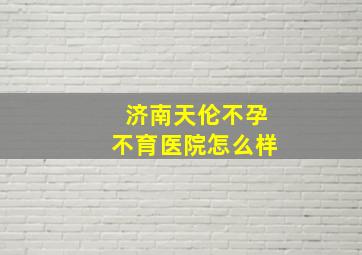 济南天伦不孕不育医院怎么样