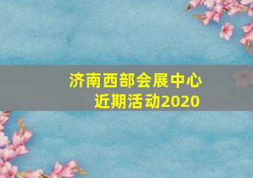 济南西部会展中心近期活动2020