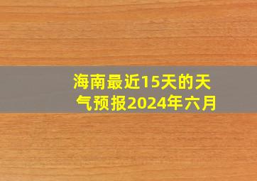 海南最近15天的天气预报2024年六月